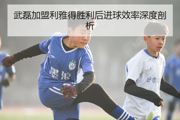 武磊加盟利雅得胜利后进球效率深度剖析